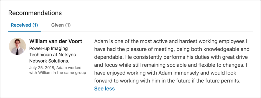 Recommendation from William van der Voort (technician at Netsync Network Solutions): "Adam is one of the most active and hardest working employees I have had the pleasure of meeting, being both knowledgeable and dependable. He consistently performs his duties with great drive and focus while still remaining sociable and flexible to changes. I have enjoyed working with Adam immensely and look forward to working with him in the future if the future permits."